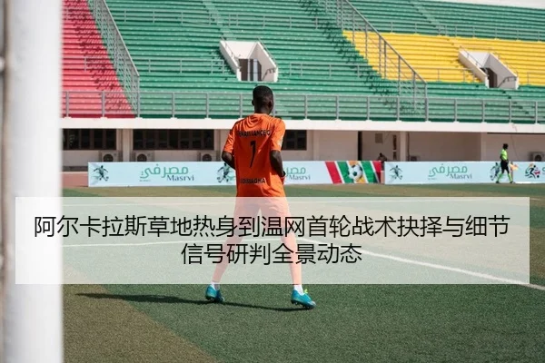 阿尔卡拉斯草地热身到温网首轮战术抉择与细节信号研判全景动态